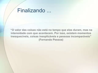 “O valor das coisas não está no tempo que elas duram, mas na
intensidade com que acontecem. Por isso, existem momentos
inesquecíveis, coisas inexplicáveis e pessoas incomparáveis”
(Fernando Pessoa)
Finalizando ...
 