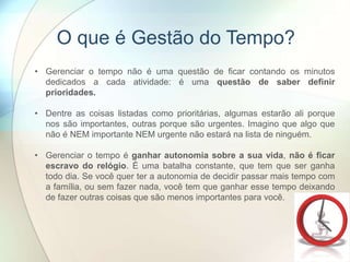 • Gerenciar o tempo não é uma questão de ficar contando os minutos
dedicados a cada atividade: é uma questão de saber definir
prioridades.
• Dentre as coisas listadas como prioritárias, algumas estarão ali porque
nos são importantes, outras porque são urgentes. Imagino que algo que
não é NEM importante NEM urgente não estará na lista de ninguém.
• Gerenciar o tempo é ganhar autonomia sobre a sua vida, não é ficar
escravo do relógio. É uma batalha constante, que tem que ser ganha
todo dia. Se você quer ter a autonomia de decidir passar mais tempo com
a família, ou sem fazer nada, você tem que ganhar esse tempo deixando
de fazer outras coisas que são menos importantes para você.
O que é Gestão do Tempo?
 