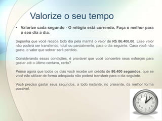 Valorize o seu tempo
• Valorize cada segundo - O relógio está correndo. Faça o melhor para
o seu dia a dia.
Suponha que você receba todo dia pela manhã o valor de R$ 86.400,00. Esse valor
não poderá ser transferido, total ou parcialmente, para o dia seguinte. Caso você não
gaste, o valor que sobrar será perdido.
Considerando essas condições, é provável que você concentre seus esforços para
gastar até o último centavo, certo?
Pense agora que todos os dias você recebe um crédito de 86.400 segundos, que se
você não utilizar de forma adequada não poderá transferir para o dia seguinte.
Você precisa gastar seus segundos, a todo instante, no presente, da melhor forma
possível.
 