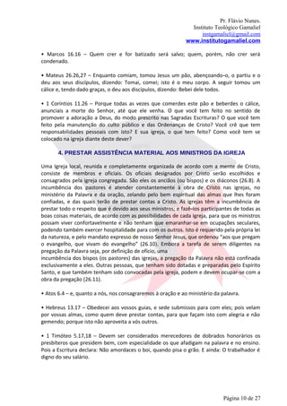 Pr. Flávio Nunes.
                                                               Instituto Teológico Gamaliel
                                                                   instgamaliel@gmail.com
                                                             www.institutogamaliel.com

• Marcos 16.16 – Quem crer e for batizado será salvo; quem, porém, não crer será
condenado.

• Mateus 26.26,27 – Enquanto comiam, tomou Jesus um pão, abençoando‐o, o partiu e o
deu aos seus discípulos, dizendo: Tomai, comei; isto é o meu corpo. A seguir tomou um
cálice e, tendo dado graças, o deu aos discípulos, dizendo: Bebei dele todos.

• 1 Coríntios 11.26 – Porque todas as vezes que comerdes este pão e beberdes o cálice,
anunciais a morte do Senhor, até que ele venha. O que você tem feito no sentido de
promover a adoração a Deus, do modo prescrito nas Sagradas Escrituras? O que você tem
feito pela manutenção do culto público e das Ordenanças de Cristo? Você crê que tem
responsabilidades pessoais com isto? E sua igreja, o que tem feito? Como você tem se
colocado na igreja diante deste dever?

       4. PRESTAR ASSISTÊNCIA MATERIAL AOS MINISTROS DA IGREJA

Uma Igreja local, reunida e completamente organizada de acordo com a mente de Cristo,
consiste de membros e oficiais. Os oficiais designados por Cristo serão escolhidos e
consagrados pela igreja congregada. São eles os anciãos (ou bispos) e os diáconos (26.8). A
incumbência dos pastores é atender constantemente à obra de Cristo nas igrejas, no
ministério da Palavra e da oração, zelando pelo bem espiritual das almas que lhes foram
confiadas, e das quais terão de prestar contas a Cristo. As igrejas têm a incumbência de
prestar todo o respeito que é devido aos seus ministros; e fazê‐los participantes de todas as
boas coisas materiais, de acordo com as possibilidades de cada igreja, para que os ministros
possam viver confortavelmente e não tenham que emaranhar-se em ocupações seculares,
podendo também exercer hospitalidade para com os outros. Isto é requerido pela própria lei
da natureza, e pelo mandato expresso de nosso Senhor Jesus, que ordenou “aos que pregam
o evangelho, que vivam do evangelho” (26.10). Embora a tarefa de serem diligentes na
pregação da Palavra seja, por definição de ofício, uma
incumbência dos bispos (os pastores) das igrejas, a pregação da Palavra não está confinada
exclusivamente a eles. Outras pessoas, que tenham sido dotadas e preparadas pelo Espírito
Santo, e que também tenham sido convocadas pela igreja, podem e devem ocupar-se com a
obra da pregação (26.11).

• Atos 6.4 – e, quanto a nós, nos consagraremos à oração e ao ministério da palavra.

• Hebreus 13.17 – Obedecei aos vossos guias, e sede submissos para com eles; pois velam
por vossas almas, como quem deve prestar contas, para que façam isto com alegria e não
gemendo; porque isto não aproveita a vós outros.

• 1 Timóteo 5.17,18 – Devem ser considerados merecedores de dobrados honorários os
presbíteros que presidem bem, com especialidade os que afadigam na palavra e no ensino.
Pois a Escritura declara: Não amordaces o boi, quando pisa o grão. E ainda: O trabalhador é
digno do seu salário.




                                                                             Página 10 de 27
 