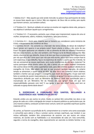 Pr. Flávio Nunes.
                                                               Instituto Teológico Gamaliel
                                                                   instgamaliel@gmail.com
                                                             www.institutogamaliel.com

• Gálatas 6.6,7 – Mas aquele que está sendo instruído na palavra faça participante de todas
as cousas boas aquele que o instrui. Não vos enganeis: de Deus não se zomba; pois aquilo
que homem semear, isso também ceifará.

• 2 Timóteo 2.4 – Nenhum soldado em serviço se envolve em negócios desta vida, porque o
seu objetivo é satisfazer àquele que o arregimentou.

• 1 Timóteo 3.2 – É necessário, portanto, que o bispo seja irrepreensível, esposo de uma só
mulher, temperante, sóbrio, modesto, hospitaleiro, apto para ensinar...

• 1 Coríntios 4.1 – Assim pois, importa que os homens nos considerem como ministros de
Cristo, e despenseiros dos mistérios de Deus.
• 1 Coríntios 9.6‐14 – Ou somente eu e Barnabé não temos direito de deixar de trabalhar?
Quem jamais vai à guerra à sua própria custa? Quem planta a vinha e não come do seu
fruto? Ou quem apascenta um rebanho e não se alimenta do leite do rebanho? Porventura
falo isto como homem, ou não o diz também a lei? Porque na lei de Moisés está escrito: Não
atarás a boca ao boi que debulha. Acaso é de bois que Deus se preocupa? Ou é seguramente
por nós que ele o diz? Certo que é por nós que está escrito, pois o que lavra cumpre faze-lo
com esperança; o que debulha, faça-o na esperança de receber a parte que lhe é devida. Se
nós vos semeamos as cousas espirituais, será muito recolhermos de vós bens materiais? Se
outros participam desse direito sobre vós, não o temos nós em maior medida? Entretanto
não usamos desse direito; antes suportamos tudo, para não criarmos qualquer obstáculo ao
evangelho de Cristo. Não sabeis vós que os que prestam serviços sagrados, do próprio
templo se alimentam; e quem serve ao altar, do altar tira o seu sustento? Assim ordenou
também o Senhor aos que pregam o evangelho, que vivam do evangelho. O que você tem
feito no sentido de assistir materialmente os ministros da Igreja? Em termos práticos, qual a
importância atribuída por você ao Ministério da Palavra? Você tem contribuído para a
manutenção de um Ministério fiel da Palavra em sua Igreja? Você crê que tem
responsabilidades pessoais com isto? E sua igreja, o que tem feito? Como você tem se
colocado na igreja diante deste dever?


       5. EXPRESSAR A COMUNHÃO DOS                          SANTOS,       INCLUINDO        A
       ASSISTÊNCIA AOS “DOMÉSTICOS DA FÉ”

Estando unidos uns aos outros no amor, [todos os santos] têm comunhão nos dons e nas
graças de cada um; e têm a obrigação de cumprir os deveres públicos ou particulares que, de
uma maneira ordeira, conduzam ao bem‐estar comum, tanto em questões espirituais quanto
materiais (27.1).

Os santos, ao fazerem sua profissão de fé, comprometem‐se a manter uma santa associação
e comunhão para adorar a Deus e prestar outros serviços espirituais, que tendam à sua
mútua edificação; também têm compromisso de socorrer uns aos outros em coisas
materiais, de acordo com as habilidades e as necessidades de cada um. Esta comunhão,
segundo a norma do evangelho, deve especialmente ser exercida no âmbito familiar e nas




                                                                             Página 11 de 27
 