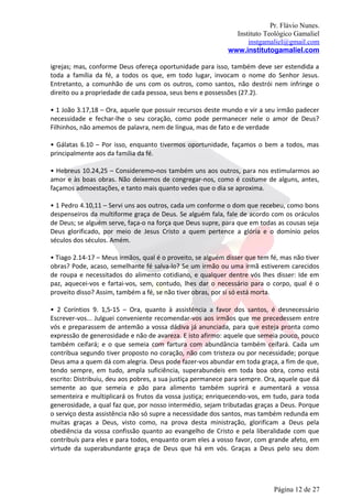 Pr. Flávio Nunes.
                                                              Instituto Teológico Gamaliel
                                                                  instgamaliel@gmail.com
                                                            www.institutogamaliel.com

igrejas; mas, conforme Deus ofereça oportunidade para isso, também deve ser estendida a
toda a família da fé, a todos os que, em todo lugar, invocam o nome do Senhor Jesus.
Entretanto, a comunhão de uns com os outros, como santos, não destrói nem infringe o
direito ou a propriedade de cada pessoa, seus bens e possessões (27.2).

• 1 João 3.17,18 – Ora, aquele que possuir recursos deste mundo e vir a seu irmão padecer
necessidade e fechar-lhe o seu coração, como pode permanecer nele o amor de Deus?
Filhinhos, não amemos de palavra, nem de língua, mas de fato e de verdade

• Gálatas 6.10 – Por isso, enquanto tivermos oportunidade, façamos o bem a todos, mas
principalmente aos da família da fé.

• Hebreus 10.24,25 – Consideremo‐nos também uns aos outros, para nos estimularmos ao
amor e às boas obras. Não deixemos de congregar-nos, como é costume de alguns, antes,
façamos admoestações, e tanto mais quanto vedes que o dia se aproxima.

• 1 Pedro 4.10,11 – Servi uns aos outros, cada um conforme o dom que recebeu, como bons
despenseiros da multiforme graça de Deus. Se alguém fala, fale de acordo com os oráculos
de Deus; se alguém serve, faça-o na força que Deus supre, para que em todas as cousas seja
Deus glorificado, por meio de Jesus Cristo a quem pertence a glória e o domínio pelos
séculos dos séculos. Amém.

• Tiago 2.14-17 – Meus irmãos, qual é o proveito, se alguém disser que tem fé, mas não tiver
obras? Pode, acaso, semelhante fé salva-lo? Se um irmão ou uma irmã estiverem carecidos
de roupa e necessitados do alimento cotidiano, e qualquer dentre vós lhes disser: Ide em
paz, aquecei-vos e fartai-vos, sem, contudo, lhes dar o necessário para o corpo, qual é o
proveito disso? Assim, também a fé, se não tiver obras, por si só está morta.

• 2 Coríntios 9. 1,5-15 – Ora, quanto à assistência a favor dos santos, é desnecessário
Escrever-vos... Julguei conveniente recomendar-vos aos irmãos que me precedessem entre
vós e preparassem de antemão a vossa dádiva já anunciada, para que esteja pronta como
expressão de generosidade e não de avareza. E isto afirmo: aquele que semeia pouco, pouco
também ceifará; e o que semeia com fartura com abundância também ceifará. Cada um
contribua segundo tiver proposto no coração, não com tristeza ou por necessidade; porque
Deus ama a quem dá com alegria. Deus pode fazer-vos abundar em toda graça, a fim de que,
tendo sempre, em tudo, ampla suficiência, superabundeis em toda boa obra, como está
escrito: Distribuiu, deu aos pobres, a sua justiça permanece para sempre. Ora, aquele que dá
semente ao que semeia e pão para alimento também suprirá e aumentará a vossa
sementeira e multiplicará os frutos da vossa justiça; enriquecendo-vos, em tudo, para toda
generosidade, a qual faz que, por nosso intermédio, sejam tributadas graças a Deus. Porque
o serviço desta assistência não só supre a necessidade dos santos, mas também redunda em
muitas graças a Deus, visto como, na prova desta ministração, glorificam a Deus pela
obediência da vossa confissão quanto ao evangelho de Cristo e pela liberalidade com que
contribuís para eles e para todos, enquanto oram eles a vosso favor, com grande afeto, em
virtude da superabundante graça de Deus que há em vós. Graças a Deus pelo seu dom




                                                                            Página 12 de 27
 