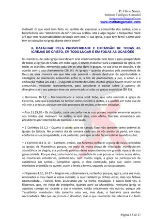 Pr. Flávio Nunes.
                                                               Instituto Teológico Gamaliel
                                                                   instgamaliel@gmail.com
                                                             www.institutogamaliel.com

inefável! O que você tem feito no sentido de expressar a comunhão dos santos, com a
beneficência aos “domésticos da fé”? Em sua prática, isto é algo regular e freqüente? Você
crê que tem responsabilidades pessoais com isto? E sua igreja, o que tem feito? Como você
tem se colocado na igreja diante deste dever?

       6. BATALHAR PELA PROSPERIDADE E EXPANSÃO DE TODAS AS
       IGREJAS DE CRISTO, EM TODO LUGAR E EM TODAS AS OCASIÕES

Os membros de cada igreja local devem orar continuamente pelo bem e pela prosperidade
de todas as igrejas de Cristo, em todo lugar. E devem trabalhar para a expansão da Igreja, em
todas as ocasiões, exercendo cada um os seus dons e graças, na sua área de atuação, e de
acordo com o seu chamamento (26.14). As igrejas – quando dispostas pela providência de
Deus de uma maneira em que isto seja possível – devem desfrutar da oportunidade e
vantagens de manterem comunhão entre si, a fim de promoverem a paz, o amor, e a
edificação mútua (26.14). (...) Segundo a mente de Cristo, muitas igrejas devem reunir‐se em
comunhão, mediante representantes, para considerar e opinar sobre o assunto de
divergência; e o seu parecer deve ser comunicado a todas as igrejas envolvidas (26.15).

• Romanos 16.1,2 – Recomendo-vos a nossa irmã Febe, que está servindo à igreja de
Cencréia, para que a recebais no Senhor como convém a santos, e a ajudeis em tudo que de
vós vier a precisar; porque tem sido protetora de muitos, e de mim inclusive.

• Atos 11.29,30 – Os discípulos, cada um conforme as suas posses, resolveram enviar socorro
aos irmãos que moravam na Judéia; o que eles, com efeito, fizeram, enviando-o aos
presbíteros por intermédio de Barnabé e de Saulo.

• 1 Coríntios 16.1,2 – Quanto à coleta para os santos, fazei vós também como ordenei às
igrejas da Galácia. No primeiro dia da semana cada um de vós ponha de parte, em casa,
conforme a sua prosperidade, e vá juntando, para que se não façam coletas quando eu for.

• 2 Coríntios 8.1-4, 11 – Também, irmãos, vos fazemos conhecer a graça de Deus concedida
às igrejas da Macedônia; porque, no meio de muita prova de tribulação, manifestaram
abundância de alegria, e a profunda pobreza deles superabundou em grande riqueza da sua
generosidade. Porque eles, testemunho eu, na medida de suas posses e mesmo acima delas,
se mostraram voluntários, pedindo-nos, com muitos rogos, a graça de participarem da
assistência aos santos... Completai, agora, a obra começada, para que, assim como
revelastes prontidão no querer, assim a leveis a termo, segundo as vossas posses.

• Filipenses 4.10, 14-17 – Alegrei-me, sobremaneira, no Senhor porque, agora, uma vez mais,
renovastes a meu favor o vosso cuidado; o qual também já tínheis antes, mas vos faltava
oportunidade... Fizestes bem, associando‐vos na minha tribulação. E sabeis bem vós, ó
filipenses, que, no início do evangelho, quando parti da Macedônia, nenhuma igreja se
associou comigo no tocante a dar e receber, senão unicamente vós outros; porque até
Tessalônica mandastes não somente uma vez, mas duas, o bastante para minhas
necessidades. Não que eu procure o donativo, mas o que realmente me interessa é o fruto




                                                                             Página 13 de 27
 