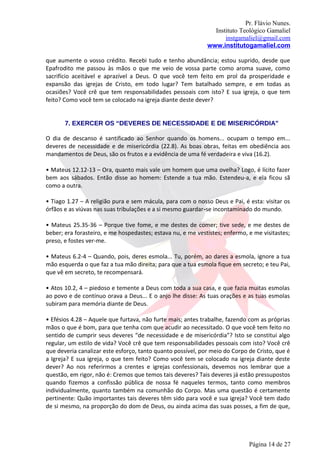 Pr. Flávio Nunes.
                                                               Instituto Teológico Gamaliel
                                                                   instgamaliel@gmail.com
                                                             www.institutogamaliel.com

que aumente o vosso crédito. Recebi tudo e tenho abundância; estou suprido, desde que
Epafrodito me passou às mãos o que me veio de vossa parte como aroma suave, como
sacrifício aceitável e aprazível a Deus. O que você tem feito em prol da prosperidade e
expansão das igrejas de Cristo, em todo lugar? Tem batalhado sempre, e em todas as
ocasiões? Você crê que tem responsabilidades pessoais com isto? E sua igreja, o que tem
feito? Como você tem se colocado na igreja diante deste dever?


       7. EXERCER OS “DEVERES DE NECESSIDADE E DE MISERICÓRDIA”

O dia de descanso é santificado ao Senhor quando os homens... ocupam o tempo em...
deveres de necessidade e de misericórdia (22.8). As boas obras, feitas em obediência aos
mandamentos de Deus, são os frutos e a evidência de uma fé verdadeira e viva (16.2).

• Mateus 12.12-13 – Ora, quanto mais vale um homem que uma ovelha? Logo, é lícito fazer
bem aos sábados. Então disse ao homem: Estende a tua mão. Estendeu-a, e ela ficou sã
como a outra.

• Tiago 1.27 – A religião pura e sem mácula, para com o nosso Deus e Pai, é esta: visitar os
órfãos e as viúvas nas suas tribulações e a si mesmo guardar‐se incontaminado do mundo.

• Mateus 25.35-36 – Porque tive fome, e me destes de comer; tive sede, e me destes de
beber; era forasteiro, e me hospedastes; estava nu, e me vestistes; enfermo, e me visitastes;
preso, e fostes ver-me.

• Mateus 6.2-4 – Quando, pois, deres esmola... Tu, porém, ao dares a esmola, ignore a tua
mão esquerda o que faz a tua mão direita; para que a tua esmola fique em secreto; e teu Pai,
que vê em secreto, te recompensará.

• Atos 10.2, 4 – piedoso e temente a Deus com toda a sua casa, e que fazia muitas esmolas
ao povo e de contínuo orava a Deus... E o anjo lhe disse: As tuas orações e as tuas esmolas
subiram para memória diante de Deus.

• Efésios 4.28 – Aquele que furtava, não furte mais; antes trabalhe, fazendo com as próprias
mãos o que é bom, para que tenha com que acudir ao necessitado. O que você tem feito no
sentido de cumprir seus deveres “de necessidade e de misericórdia”? Isto se constitui algo
regular, um estilo de vida? Você crê que tem responsabilidades pessoais com isto? Você crê
que deveria canalizar este esforço, tanto quanto possível, por meio do Corpo de Cristo, que é
a Igreja? E sua igreja, o que tem feito? Como você tem se colocado na igreja diante deste
dever? Ao nos referirmos a crentes e igrejas confessionais, devemos nos lembrar que a
questão, em rigor, não é: Cremos que temos tais deveres? Tais deveres já estão pressupostos
quando fizemos a confissão pública de nossa fé naqueles termos, tanto como membros
individualmente, quanto também na comunhão do Corpo. Mas uma questão é certamente
pertinente: Quão importantes tais deveres têm sido para você e sua igreja? Você tem dado
de si mesmo, na proporção do dom de Deus, ou ainda acima das suas posses, a fim de que,




                                                                             Página 14 de 27
 