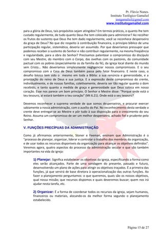 Pr. Flávio Nunes.
                                                               Instituto Teológico Gamaliel
                                                                   instgamaliel@gmail.com
                                                             www.institutogamaliel.com

para a glória de Deus, tais propósitos sejam atingidos? Em termos práticos, o quanto lhe tem
custado regularmente, de tudo quanto Deus lhe tem colocado para administrar? Ao recolher
os frutos do sustento que Deus lhe tem dado regularmente, você se reconhece despenseiro
da graça de Deus? No que diz respeito à contribuição financeira, o princípio bíblico de uma
participação regular, sistemática, deveria ser assumido. Por que deveríamos pressupor que
podemos receber o sustento do Senhor e não contribuir regularmente, na mesma freqüência
e regularidade, para a obra do Senhor? Precisamos patentear o compromisso do discípulo
com seu Mestre, do membro com o Corpo, das ovelhas com os pastores, da comunidade
pactual com os pobres (especialmente os da família da fé), da igreja local diante do mundo
sem Cristo... Não deveríamos simplesmente negligenciar nossos compromissos. E o seu
compromisso com a Casa de Deus também passa pelo fator financeiro. E neste caso, o
desafio básico tem sido o mesmo em toda a Bíblia: a sua renúncia e generosidade, e a
priorização do reino de Deus e sua justiça. E a expressão deste compromisso do crente,
individualmente, e de nossas famílias, coletivamente, deveria ser tão regular quanto o dom
recebido, e tanto quanto a medida de graça e generosidade que Deus coloca em nosso
coração. Esse nos parece um bom princípio. O Senhor e Mestre disse: “Porque onde está o
teu tesouro, aí estará também o teu coração” (Mt 6.21). Onde está o seu tesouro?

Devemos reconhecer a suprema verdade de que somos despenseiros, e procurar exercer
sabiamente a nossa administração, com o auxílio do Pai. No reconhecimento desta verdade o
crente deve entregar-se ao Mestre e pôr tudo à sua disposição para o crescimento do seu
Reino. Assuma um compromisso de ser um melhor despenseiro, achado fiel e prudente pelo
Senhor.

V. FUNÇÕES PRECÍPUAS DA ADMINISTRAÇÃO

Como já afirmamos anteriormente, Stoner e Feeman, ensinam que Administração é o
"processo de planejar, organizar, liderar e controlar o trabalho dos membros da organização,
e de usar todos os recursos disponíveis da organização para alcançar os objetivos definidos”.
Veremos agora, quatro aspectos do processo da administração secular e que são também
importantes na vida da igreja:

       1) Planejar: Significa estabelecer os objetivos da igreja, especificando a forma como
       eles serão alcançados. Parte de uma sondagem do presente, passado e futuro,
       desenvolvendo um plano de ações para atingir os objetivos traçados. É a primeira das
       funções, já que servirá de base diretora à operacionalização das outras funções. Ao
       fazer o planejamento perguntamos: o que queremos, quais são os nossos objetivos,
       qual nossa missão; que recursos dispomos e quais deveremos buscar; quem nos irá
       ajudar nesta tarefa, etc.

       2) Organizar: É a forma de coordenar todos os recursos da igreja, sejam humanos,
       financeiros ou materiais, alocando-os da melhor forma segundo o planejamento
       estabelecido.




                                                                             Página 15 de 27
 