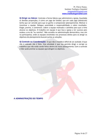 Pr. Flávio Nunes.
                                                           Instituto Teológico Gamaliel
                                                               instgamaliel@gmail.com
                                                         www.institutogamaliel.com

    3) Dirigir ou liderar: Contrate e forme líderes que administrem a igreja. Guardada
    as devidas proporções, é como um jogo de futebol, que em cada jogo (obstáculo)
    tenha que ser vencido para que se ganhe o campeonato (planejamento). Motivar e
    incentivar a equipe. Delegue autoridade e responsabilidade e cobre resultados.
    Elogie, premie, e comemore. Lidere a equipe motivada e satisfeita para que o time
    alcance os objetivos. O trabalho em equipe é que leva a igreja a ter sucesso pois
    acabou a era do “eu sozinho”. Não acredito na administração democrática, mas sim
    na participativa, onde as equipes envolvidas nos processos eleitos para se atingir os
    objetivos do planejamento buscam juntas as soluções.

    4) Controle ou Coordenação: O que não é medido é difícil de ser avaliado. O que
    não é cobrado não é feito. Esta atividade é que nos permite dirigir e corrigir os
    trabalhos que não estão sendo feitos dentro do nosso planejamento. Com o controle
    o líder pode premiar as equipes que atingem os objetivos.




A ADMINISTRAÇÃO DO TEMPO




                                                                         Página 16 de 27
 