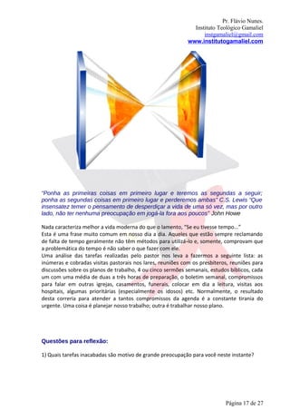 Pr. Flávio Nunes.
                                                              Instituto Teológico Gamaliel
                                                                  instgamaliel@gmail.com
                                                            www.institutogamaliel.com




“Ponha as primeiras coisas em primeiro lugar e teremos as segundas a seguir;
ponha as segundas coisas em primeiro lugar e perderemos ambas” C.S. Lewis “Que
insensatez temer o pensamento de desperdiçar a vida de uma só vez, mas por outro
lado, não ter nenhuma preocupação em jogá-la fora aos poucos” John Howe

Nada caracteriza melhor a vida moderna do que o lamento, “Se eu tivesse tempo...”
Esta é uma frase muito comum em nosso dia a dia. Aqueles que estão sempre reclamando
de falta de tempo geralmente não têm métodos para utilizá‐lo e, somente, comprovam que
a problemática do tempo é não saber o que fazer com ele.
Uma análise das tarefas realizadas pelo pastor nos leva a fazermos a seguinte lista: as
inúmeras e cobradas visitas pastorais nos lares, reuniões com os presbíteros, reuniões para
discussões sobre os planos de trabalho, 4 ou cinco sermões semanais, estudos bíblicos, cada
um com uma média de duas a três horas de preparação, o boletim semanal, compromissos
para falar em outras igrejas, casamentos, funerais, colocar em dia a leitura, visitas aos
hospitais, algumas prioritárias (especialmente os idosos) etc. Normalmente, o resultado
desta correria para atender a tantos compromissos da agenda é a constante tirania do
urgente. Uma coisa é planejar nosso trabalho; outra é trabalhar nosso plano.




Questões para reflexão:

1) Quais tarefas inacabadas são motivo de grande preocupação para você neste instante?




                                                                           Página 17 de 27
 