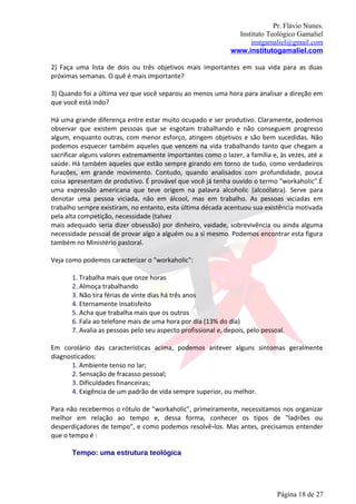 Pr. Flávio Nunes.
                                                                Instituto Teológico Gamaliel
                                                                    instgamaliel@gmail.com
                                                              www.institutogamaliel.com

2) Faça uma lista de dois ou três objetivos mais importantes em sua vida para as duas
próximas semanas. O quê é mais importante?

3) Quando foi a última vez que você separou ao menos uma hora para analisar a direção em
que você está indo?

Há uma grande diferença entre estar muito ocupado e ser produtivo. Claramente, podemos
observar que existem pessoas que se esgotam trabalhando e não conseguem progresso
algum, enquanto outras, com menor esforço, atingem objetivos e são bem sucedidas. Não
podemos esquecer também aqueles que vencem na vida trabalhando tanto que chegam a
sacrificar alguns valores extremamente importantes como o lazer, a família e, às vezes, até a
saúde. Há também aqueles que estão sempre girando em torno de tudo, como verdadeiros
furacões, em grande movimento. Contudo, quando analisados com profundidade, pouca
coisa apresentam de produtivo. É provável que você já tenha ouvido o termo "workaholic".É
uma expressão americana que teve origem na palavra alcoholic (alcoólatra). Serve para
denotar uma pessoa viciada, não em álcool, mas em trabalho. As pessoas viciadas em
trabalho sempre existiram, no entanto, esta última década acentuou sua existência motivada
pela alta competição, necessidade (talvez
mais adequado seria dizer obsessão) por dinheiro, vaidade, sobrevivência ou ainda alguma
necessidade pessoal de provar algo a alguém ou a si mesmo. Podemos encontrar esta figura
também no Ministério pastoral.

Veja como podemos caracterizar o "workaholic":

       1. Trabalha mais que onze horas
       2. Almoça trabalhando
       3. Não tira férias de vinte dias há três anos
       4. Eternamente insatisfeito
       5. Acha que trabalha mais que os outros
       6. Fala ao telefone mais de uma hora por dia (13% do dia)
       7. Avalia as pessoas pelo seu aspecto profissional e, depois, pelo pessoal.

Em corolário das características acima, podemos antever alguns sintomas geralmente
diagnosticados:
       1. Ambiente tenso no lar;
       2. Sensação de fracasso pessoal;
       3. Dificuldades financeiras;
       4. Exigência de um padrão de vida sempre superior, ou melhor.

Para não recebermos o rótulo de "workaholic", primeiramente, necessitamos nos organizar
melhor em relação ao tempo e, dessa forma, conhecer os tipos de "ladrões ou
desperdiçadores de tempo", e como podemos resolvê‐los. Mas antes, precisamos entender
que o tempo é :

       Tempo: uma estrutura teológica




                                                                               Página 18 de 27
 