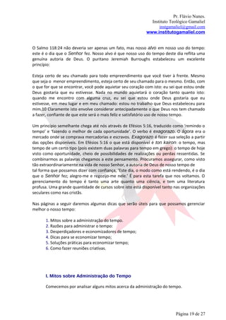 Pr. Flávio Nunes.
                                                             Instituto Teológico Gamaliel
                                                                 instgamaliel@gmail.com
                                                           www.institutogamaliel.com


O Salmo 118:24 não deveria ser apenas um fato, mas nosso alvo em nosso uso do tempo:
este é o dia que o Senhor fez. Nosso alvo é que nosso uso do tempo deste dia reflita uma
genuína autoria de Deus. O puritano Jeremiah Burroughs estabeleceu um excelente
princípio:

Esteja certo de seu chamado para todo empreendimento que você tiver à frente. Mesmo
que seja o menor empreendimento, esteja certo de seu chamado para o mesmo. Então, com
o que for que se encontrar, você pode aquietar seu coração com isto: eu sei que estou onde
Deus gostaria que eu estivesse. Nada no mundo aquietará o coração tanto quanto isto:
quando me encontro com alguma cruz, eu sei que estou onde Deus gostaria que eu
estivesse, em meu lugar e em meu chamado: estou no trabalho que Deus estabeleceu para
mim.10 Claramente isto envolve considerar antecipadamente o que Deus nos tem chamado
a fazer, confiante de que este será o mais feliz e satisfatório uso de nosso tempo.

Um princípio semelhante chega até nós através de Efésios 5:16, traduzido como ‘remindo o
tempo’ e ‘fazendo o melhor de cada oportunidade’. O verbo é exagorazo. O ágora era o
mercado onde se comprava mercadorias e escravos. Exagorazo é fazer sua seleção a partir
das opções disponíveis. Em Efésios 5:16 o que está disponível é ton kairon: o tempo, mas
tempo de um certo tipo (pois existem duas palavras para tempo em grego): o tempo de hoje
visto como oportunidade, cheio de possibilidades de realizações ou perdas ressentidas. Se
combinarmos as palavras chegamos a este pensamento. Procuramos assegurar, como visto
tão extraordinariamente na vida de nosso Senhor, a autoria de Deus de nosso tempo de
tal forma que possamos dizer com confiança, ‘Este dia, o modo como está rendendo, é o dia
que o Senhor fez; alegro-me e regozijo-me nele.’ É para esta tarefa que nos voltamos. O
gerenciamento do tempo é tanto uma arte quanto uma ciência, e tem uma literatura
profusa. Uma grande quantidade de cursos sobre isto está disponível tanto nas organizações
seculares como nas cristãs.

Nas páginas a seguir daremos algumas dicas que serão úteis para que possamos gerenciar
melhor o nosso tempo:

       1. Mitos sobre a administração do tempo.
       2. Razões para administrar o tempo:
       3. Desperdiçadores e economizadores de tempo;
       4. Dicas para se economizar tempo;
       5. Soluções práticas para economizar tempo;
       6. Como fazer reuniões criativas.




       I. Mitos sobre Administração do Tempo

       Comecemos por analisar alguns mitos acerca da administração do tempo.




                                                                          Página 19 de 27
 