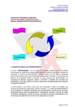 Pr. Flávio Nunes.
                                                            Instituto Teológico Gamaliel
                                                                instgamaliel@gmail.com
                                                          www.institutogamaliel.com



INSTITUTO TEOLÓGICO GAMALIEL
CURSO BACHAREL EM MISSIOLOGIA
Matéria: ADMINISTRAÇÃO ECLESIASTICA




      PLANEJAR                                                       LIDERAR




     CONTROLAR                                                       ORGANIZAR




I. CONCEITO GERAL DE ADMINISTRAÇÃO

O termo “administração” vem do latim ad (direção, tendência para) e minister
subordinação ou obediência), designa o desempenho de tarefas de direção dos assuntos de
um grupo. O conceito de Administração é bastante amplo, mas em todas as definições
existem duas palavras-chave: gerenciamento e organização. Isso pode ser comprovado nas
palavras dos estudiosos Stoner e Feeman, os quais ensinam que Administração é o
"processo de planejar, organizar, liderar e controlar o trabalho dos membros da
organização, e de usar todos os recursos disponíveis da organização para alcançar
os objetivos definidos”.

A administração é uma ciência social que está relacionada a todas as atividades que
envolvem planejamento, organização, direção e controle. [...] a tarefa da administração é
a de interpretar os objetivos propostos pela organização e transforma-los em ação
organizacional por meio de planejamento, organização, direção e controle de todos
os esforços realizados em todas as áreas e em todos os níveis da organização, a fim
de alcançar tais objetivos de maneira mais adequada à situação.




                                                                           Página 2 de 27
 