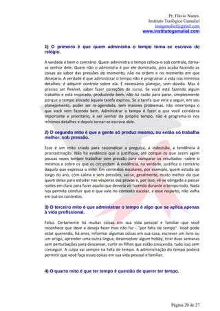 Pr. Flávio Nunes.
                                                       Instituto Teológico Gamaliel
                                                           instgamaliel@gmail.com
                                                     www.institutogamaliel.com


1) O primeiro é que quem administra o tempo torna‐se escravo do
relógio.

A verdade é bem o contrário. Quem administra o tempo coloca‐o sob controle, torna‐
se senhor dele. Quem não o administra é por ele dominado, pois acaba fazendo as
coisas ao sabor das pressões do momento, não na ordem e no momento em que
desejaria. A verdade é que administrar o tempo não é programar a vida nos mínimos
detalhes: é adquirir controle sobre ela. É necessário planejar, sem dúvida. Mas é
preciso ser flexível, saber fazer correções de curso. Se você está fazendo algum
trabalho e está inspirado, produzindo bem, não há razão para parar, simplesmente
porque o tempo alocado àquela tarefa expirou. Se a tarefa que viria a seguir, em seu
planejamento, puder ser re-agendada, sem maiores problemas, não interrompa o
que você vem fazendo bem. Administrar o tempo é fazer o que você considera
importante e prioritário, é ser senhor do próprio tempo, não é programa-lo nos
mínimos detalhes e depois tornar-se escravo dele.

2) O segundo mito é que a gente só produz mesmo, ou então só trabalha
melhor, sob pressão.

Esse é um mito criado para racionalizar a preguiça, a indecisão, a tendência à
procrastinação. Não há evidência que o justifique, até porque os que assim agem
poucas vezes tentam trabalhar sem pressão para comparar os resultados ‐sobre si
mesmos e sobre os que os circundam. A evidência, na verdade, justifica o contrário
daquilo que expressa o mito. Em contextos escolares, por exemplo, quem estuda ao
longo do ano, com calma e sem pressões, sai-se, geralmente, muito melhor do que
quem deixa para estudar nas vésperas das provas e, por isso, vê-se obrigado a passar
noites em claro para fazer aquilo que deveria vir fazendo durante o tempo todo. Nada
nos permite concluir que o que vale no contexto escolar, a esse respeito, não valha
em outros contextos.

3) O terceiro mito é que administrar o tempo é algo que se aplica apenas
à vida profissional.

Falso. Certamente há muitas coisas em sua vida pessoal e familiar que você
reconhece que deve e deseja fazer mas não faz - "por falta de tempo". Você pode
estar querendo, há anos, reformar algumas coisas em sua casa, escrever um livro ou
um artigo, aprender uma outra língua, desenvolver algum hobby, tirar duas semanas
sem perturbações para descansar, curtir os filhos que estão crescendo, tudo isso sem
conseguir. A culpa vai sempre na falta de tempo. A administração do tempo poderá
permitir que você faça essas coisas em sua vida pessoal e familiar.


4) O quarto mito é que ter tempo é questão de querer ter tempo.




                                                                    Página 20 de 27
 