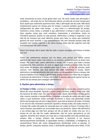 Pr. Flávio Nunes.
                                                      Instituto Teológico Gamaliel
                                                          instgamaliel@gmail.com
                                                    www.institutogamaliel.com

Você certamente já ouviu muita gente dizer isso. De certo modo essa afirmação é
verdadeira - até onde ela vai. Normalmente damos um jeito de arrumar tempo para
fazer aquilo que realmente queremos fazer. Mas a afirmação não diz tudo. Não basta
simplesmente querer ter tempo para ter tempo. É preciso também querer o meio
indispensável de obter mais tempo - e esse meio é a administração do tempo.
Contrária a esses mitos, a verdade é que administrar o tempo é saber usa-lo para
fazer aquelas coisas que você considera importantes e prioritárias, tanto no
ministério pastoral, quanto na vida pessoal. Administrar o tempo é organizar a sua
vida de tal maneira que você obtenha tempo para fazer as coisas que realmente
gostaria de estar fazendo, e que possivelmente não vem fazendo porque anda tão
ocupado com tarefas urgentes e de rotina (muitas delas não tão urgentes nem tão
prioritárias) que não sobra tempo.

Quem tem tempo não é quem não faz nada: é quem consegue administrar o tempo
que tem.

Todos nós conhecemos pessoas (um tio idoso, uma prima) que (pelos nossos
padrões) não fazem nada o dia inteiro e, no entanto, constantemente se dizem sem
tempo. Por outro lado, quem administra o tempo não é quem está todo o tempo
ocupadíssimo. Pelo contrário. Se você vir algum que trabalha o tempo todo, fica até
mais tarde no serviço, traz trabalho para casa à noite e no fim de semana, pode
concluir, com certeza, que essa pessoa não sabe administrar o tempo. Quem
administra o tempo geralmente não vive numa corrida perpétua contra o tempo, não
precisa trabalhar horas extras e, geralmente, produz muito mais! Mas não se engane:
o processo de administrar o tempo não é fácil. É preciso realmente querer tornar‐se
senhor de seu tempo para conseguir administra-lo.

II. Razões para administrar o tempo

1) Tempo é Vida: o tempo é o recurso fundamental da nossa vida, a matéria prima
básica de nossa atividade. Quando o nosso tempo termina, acaba a nossa vida. Não
há maneiras de obter mais. Por isso, tempo é vida. Quem administra o tempo ganha
vida, mesmo vivendo o mesmo tempo. Prolongar a duração de nossa vida não é algo
sobre o qual tenhamos muito controle. Aumentar a nossa vida ganhando tempo
dentro da duração que ela tem é algo, porém, que está ao alcance de todos. O tempo
é um recurso não renovável e perecível. Quando o tempo acaba, ele acaba mesmo. E
o tempo não usado não pode ser estocado para ser usado no futuro. O tempo não é
como riquezas, que podem ser acumuladas para uso posterior. Quem não administra
o seu tempo joga sua vida fora, porque um dia só pode ser vivido uma vez. Se o
tempo de um dia não for usado sabiamente, não há como aproveita-lo no dia
seguinte. Amanhã será sempre um novo dia e o hoje perdido terá sido perdido para
sempre. Mas o tempo, embora não renovável e perecível, é um recurso
democraticamente distribuído. A capacidade mental, a habilidade, a inteligência, as
características físicas são muito desigualmente distribuídas entre as pessoas. O
tempo, porém, enquanto estamos vivos, é distribuído igualmente para todos. O dia




                                                                   Página 21 de 27
 