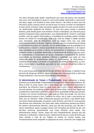 Pr. Flávio Nunes.
                                                          Instituto Teológico Gamaliel
                                                              instgamaliel@gmail.com
                                                        www.institutogamaliel.com

Um outro exemplo pode ajudar. Suponhamos que você não possua nem bicicleta,
nem carro, nem helicóptero e queira ir a uma certa cidade. Você pode ir a pé (e levar
três dias), alugar uma bicicleta (e levar várias horas), ir de ônibus (e levar cerca de
três horas, ponto a ponto), tomar um taxi (e levar um hora), ou fretar um helicóptero
(e levar quinze minutos). Cada uma dessas opções envolve um certo uso de tempo e
um determinado dispêndio de dinheiro. Se você tem pouco tempo e bastante
dinheiro, pode decidir gastar mais dinheiro e fretar o helicóptero. Se você tem pouco
dinheiro e bastante tempo, pode decidir ir a pé. Dependendo da "mistura", você pode
escolher uma das opções intermediárias. A qualidade do resultado, porém, também
precisa ser levada em consideração. Indo a pé, você vai chegar à cidade cansado,
sujo, estropiado. Indo de helicóptero, você vai chegar como saiu. Isso pode
eventualmente pesar na decisão. Digamos, portanto, que um investimento de tempo
T e de dinheiro $ produz um resultado com um determinado nível de qualidade Q. Se
continuarmos a investir a mesma quantidade de tempo e de dinheiro, é de esperar
que a qualidade vai se manter a mesma. Se aumentarmos o investimento de tempo,
podemos manter a qualidade diminuindo o investimento de dinheiro, ou vice versa.
Se aumentarmos o investimento de tempo, mantendo o investimento de dinheiro
estacionário, ou vice-versa, podemos melhorar a qualidade, que pode ser mais
melhorada ainda se aumentarmos ambos os investimentos. Se diminuirmos o
investimento de tempo, mantendo o investimento de dinheiro estacionário, ou vice-
versa, iremos piorar a qualidade, que pode ser pior ainda se reduzirmos ambos os
investimentos.

Por aí você vê que pode trocar seu tempo por dinheiro. Na verdade, o trabalho é uma
permuta de tempo por dinheiro: alguém me paga pelo meu tempo (isto é, pelo meu
tempo produtivo). E isso nos traz à questão da produtividade.

3) Administração do Tempo e Produtividade: Quem administra o tempo,
aumenta sua produtividade. Produtividade é o produto da eficácia pela eficiência. Ser
eficaz é fazer as coisas certas, isto é, fazer aquilo que consideramos importante e
prioritário. Ser eficiente é fazer as coisas certo, isto é, com a menor quantidade de
recursos possível. Ser produtivo é fazer certo as coisas certas, isto é, fazer aquilo que
consideramos importante e prioritário com a menor quantidade de recursos possível.
E tempo é um recurso fundamental: nada pode ser feito sem tempo. Por isso ele é
freqüentemente escasso e caro. É possível ser eficaz, isto é, fazer o que precisa ser
feito, sem ser eficiente. Todos conhecemos pessoas que fazem o que devem fazer,
mas levam tempo demasiado, ou gastam muito dinheiro, para faze-lo. Essas pessoas
são eficazes mas ineficientes. Por outro lado, todos conhecemos pessoas que fazem,
de maneira extremamente eficiente, coisas que não são essenciais, que não têm a
menor importância. Quem consegue colocar cem mil pedras de dominó em pé‚ sem
derrubar nenhuma, possivelmente seja muito eficiente nessa tarefa, mas
extremamente ineficaz. Vemos, talvez até mais freqüentemente, pessoas que são
ineficazes e ineficientes. Todos já vimos o balconista de loja ou o caixa de banco que
tenta atender a mais de um freguês ou cliente ao mesmo tempo, que
simultaneamente tenta responder às perguntas de outro, conversar com colegas que




                                                                        Página 23 de 27
 