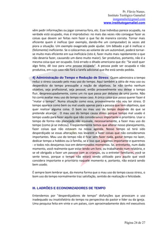 Pr. Flávio Nunes.
                                                       Instituto Teológico Gamaliel
                                                           instgamaliel@gmail.com
                                                     www.institutogamaliel.com

vêm pedir informações ou jogar conversa fora, etc. Esse indivíduo parece ocupado, na
verdade está ocupado, mas é improdutivo: no mais das vezes não consegue fazer as
coisas que devem ser feitas nem fazer o que faz de maneira correta. Tornar mais
eficiente quem é ineficaz (por exemplo, dando‐lhe um computador) às vezes até
piora a situação. Um exemplo exagerado pode ajudar. Um bêbado a pé é ineficaz e
(felizmente) ineficiente. Se o colocarmos ao volante de um automóvel, poderá tornar-
se muito mais eficiente em sua ineficácia (isto é, fazer muito mais rapidamente o que
não deveria fazer, causando um dano muito maior). Ser produtivo, portanto, não é a
mesma coisa que ser ocupado. Está errado o ditado americano que diz: "Se você quer
algo feito, dê isso para uma pessoa ocupada". A pessoa pode ser ocupada e não
produtiva, em cujo caso não fará a tarefa adicional que lhe está sendo pedida.

4) Administração do Tempo e Redução de Stress: Quem administra o tempo
reduz o stress causado pelo mau uso do tempo. Aqui também a idéia de mau uso ou
desperdício do tempo pressupõe a noção de objetivos. Se não tenho nenhum
objetivo, seja profissional, seja pessoal, então provavelmente vou deixar o tempo
fluir, despreocupadamente, como um rio que passa por debaixo de uma ponte. Não
há como avaliar meu uso do tempo nesse caso. A única coisa que posso querer fazer é
"matar o tempo". Numa situação como essa, provavelmente não vou ter stress. O
tempo aparece como bem ou mal usado apenas para a pessoa que tem objetivos, que
quer realizar alguma coisa. O bom ou mau uso do tempo depende do que se
pretende alcançar . O mau uso do tempo causa stress porque tempo mal usado é
tempo usado para fazer aquilo que não consideramos importante e prioritário. Usar o
tempo de forma não planejada não equivale, necessariamente, a fazer mau uso do
tempo (como já se indicou). Freqüentemente temos que alterar nosso planejamento,
fazer coisas que não estavam na nossa agenda. Nosso tempo só terá sido
desperdiçado se essas alterações nos levarem a fazer coisas que não consideramos
importantes. Mau uso do tempo não é ficar sem fazer nada, gastar tempo no lazer,
dedicar tempo a hobbies ou à família, se é isso que julgamos importante e queremos
- e todos nós desejamos isso em determinados momentos. Se, entretanto, num dado
momento, você realmente quer estar lendo um livro, ou trabalhando num relatório, e
se vê obrigado a fazer um passeio com as crianças, ou a entreter familiares, você se
sente tenso, porque o tempo não estará sendo utilizado para aquilo que você
considera importante e prioritário naquele momento e, portanto, não estará sendo
bem usado.

É sempre bom lembrar que, da mesma forma que o mau uso do tempo causa stress, o
bom uso do tempo normalmente traz satisfação, sentido de realização e felicidade.


III. LADRÕES E ECONOMIZADORES DE TEMPO

Entendemos por "desperdiçadores de tempo" disfunções que provocam o uso
inadequado ou insatisfatório do tempo na perspectiva do pastor e líder ou da igreja.
Uma pesquisa feita em vinte e um países, com aproximadamente dois mil executivos




                                                                     Página 24 de 27
 
