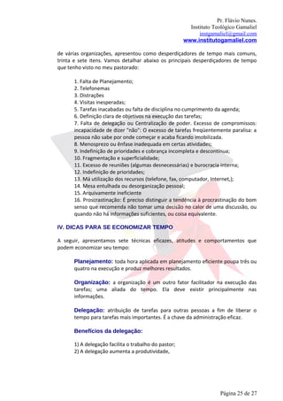Pr. Flávio Nunes.
                                                        Instituto Teológico Gamaliel
                                                            instgamaliel@gmail.com
                                                      www.institutogamaliel.com

de várias organizações, apresentou como desperdiçadores de tempo mais comuns,
trinta e sete itens. Vamos detalhar abaixo os principais desperdiçadores de tempo
que tenho visto no meu pastorado:

      1. Falta de Planejamento;
      2. Telefonemas
      3. Distrações
      4. Visitas inesperadas;
      5. Tarefas inacabadas ou falta de disciplina no cumprimento da agenda;
      6. Definição clara de objetivos na execução das tarefas;
      7. Falta de delegação ou Centralização de poder. Excesso de compromissos:
      incapacidade de dizer "não": O excesso de tarefas freqüentemente paralisa: a
      pessoa não sabe por onde começar e acaba ficando imobilizada.
      8. Menosprezo ou ênfase inadequada em certas atividades;
      9. Indefinição de prioridades e cobrança incompleta e descontínua;
      10. Fragmentação e superficialidade;
      11. Excesso de reuniões (algumas desnecessárias) e burocracia interna;
      12. Indefinição de prioridades;
      13. Má utilização dos recursos (telefone, fax, computador, Internet,);
      14. Mesa entulhada ou desorganização pessoal;
      15. Arquivamente ineficiente
      16. Proscrastinação: É preciso distinguir a tendência à procrastinação do bom
      senso que recomenda não tomar uma decisão no calor de uma discussão, ou
      quando não há informações suficientes, ou coisa equivalente.

IV. DICAS PARA SE ECONOMIZAR TEMPO

A seguir, apresentamos sete técnicas eficazes, atitudes e comportamentos que
podem economizar seu tempo:

      Planejamento: toda hora aplicada em planejamento eficiente poupa três ou
      quatro na execução e produz melhores resultados.

      Organização: a organização é um outro fator facilitador na execução das
      tarefas; uma aliada do tempo. Ela deve existir principalmente nas
      informações.

      Delegação: atribuição de tarefas para outras pessoas a fim de liberar o
      tempo para tarefas mais importantes. É a chave da administração eficaz.

      Benefícios da delegação:

      1) A delegação facilita o trabalho do pastor;
      2) A delegação aumenta a produtividade,




                                                                     Página 25 de 27
 