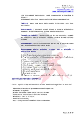 Pr. Flávio Nunes.
                                                              Instituto Teológico Gamaliel
                                                                  instgamaliel@gmail.com
                                                            www.institutogamaliel.com

              3) A delegação dá oportunidade a outros de desenvolver a capacidade de
              liderança,
              4) A delegação dá ao líder mais tempo de desenvolver sua vida espiritual.

              Telefone: use-o para evitar deslocamento desnecessário para obter
              informações.

              Comunicação: a linguagem simples, concisa e isenta de ambigüidades
              assegura a compreensão e poupa o tempo com mal-entendidos.

              Tomada de decisões: a análise de decisão tem que ser precisa e baseada
              em informações seguras para que o problema possa ser atacado de forma
              imediata.

              Concentração: tempo mínimo (anterior a ação) que se julgar necessário
              para conseguir progresso em menos tempo.

              Enumeramos abaixo           soluções    práticas    que    o    ajudarão      a
              economizar tempo:

              1. Estabeleça metas: anuais, mensais, semanais e diárias;
              2. Programe suas tarefas e atividades da semana e do dia, em função dessas
              metas;
              3. Faça as coisas em ordem de prioridade;
              4. Saiba onde seu tempo é realmente empregado;
              5. Estabeleça data e hora para início e fim de cada atividade;
              6. Elimine desperdiçadores de tempo;
              7. Utilize uma agenda ou um calendário de reuniões;
              8. Crie uma lista de afazeres;
              9. Organize as tarefas;
              10. Organize seu acesso com rapidez de informações usadas com freqüência.

COMO FAZER REUNIÕES CRIATIVAS


Vamos a algumas dicas que tornarão suas reuniões mais criativas e geradora de resultados:

1. Só convoque uma reunião quando totalmente indispensável;
2. Estabeleça os objetivos;
3. Elabore uma pauta, fixando tempo para cada assunto;
4. Coloque só as pessoas às quais o assunto interessa;
5. Mantenha o rumo da discussão;
6. Sintetize as conclusões;
7. Faça o acompanhamento de todas as decisões tomadas.




                                                                             Página 26 de 27
 