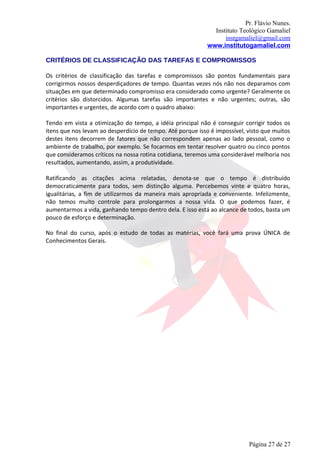 Pr. Flávio Nunes.
                                                              Instituto Teológico Gamaliel
                                                                  instgamaliel@gmail.com
                                                            www.institutogamaliel.com

CRITÉRIOS DE CLASSIFICAÇÃO DAS TAREFAS E COMPROMISSOS

Os critérios de classificação das tarefas e compromissos são pontos fundamentais para
corrigirmos nossos desperdiçadores de tempo. Quantas vezes nós não nos deparamos com
situações em que determinado compromisso era considerado como urgente? Geralmente os
critérios são distorcidos. Algumas tarefas são importantes e não urgentes; outras, são
importantes e urgentes, de acordo com o quadro abaixo:

Tendo em vista a otimização do tempo, a idéia principal não é conseguir corrigir todos os
itens que nos levam ao desperdício de tempo. Até porque isso é impossível, visto que muitos
destes itens decorrem de fatores que não correspondem apenas ao lado pessoal, como o
ambiente de trabalho, por exemplo. Se focarmos em tentar resolver quatro ou cinco pontos
que consideramos críticos na nossa rotina cotidiana, teremos uma considerável melhoria nos
resultados, aumentando, assim, a produtividade.

Ratificando as citações acima relatadas, denota-se que o tempo é distribuído
democraticamente para todos, sem distinção alguma. Percebemos vinte e quatro horas,
igualitárias, a fim de utilizarmos da maneira mais apropriada e conveniente. Infelizmente,
não temos muito controle para prolongarmos a nossa vida. O que podemos fazer, é
aumentarmos a vida, ganhando tempo dentro dela. E isso está ao alcance de todos, basta um
pouco de esforço e determinação.

No final do curso, após o estudo de todas as matérias, você fará uma prova ÚNICA de
Conhecimentos Gerais.




                                                                           Página 27 de 27
 