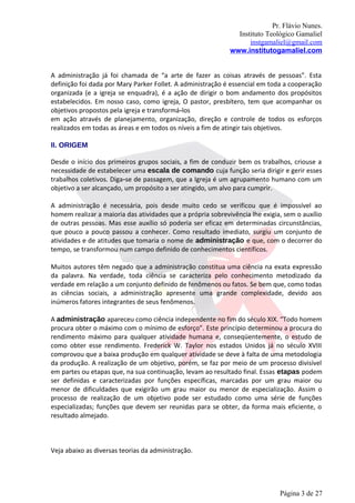 Pr. Flávio Nunes.
                                                               Instituto Teológico Gamaliel
                                                                   instgamaliel@gmail.com
                                                             www.institutogamaliel.com


A administração já foi chamada de “a arte de fazer as coisas através de pessoas”. Esta
definição foi dada por Mary Parker Follet. A administração é essencial em toda a cooperação
organizada (e a igreja se enquadra), é a ação de dirigir o bom andamento dos propósitos
estabelecidos. Em nosso caso, como igreja, O pastor, presbítero, tem que acompanhar os
objetivos propostos pela igreja e transformá‐los
em ação através de planejamento, organização, direção e controle de todos os esforços
realizados em todas as áreas e em todos os níveis a fim de atingir tais objetivos.

II. ORIGEM

Desde o início dos primeiros grupos sociais, a fim de conduzir bem os trabalhos, criouse a
necessidade de estabelecer uma escala de comando cuja função seria dirigir e gerir esses
trabalhos coletivos. Diga‐se de passagem, que a Igreja é um agrupamento humano com um
objetivo a ser alcançado, um propósito a ser atingido, um alvo para cumprir.

A administração é necessária, pois desde muito cedo se verificou que é impossível ao
homem realizar a maioria das atividades que a própria sobrevivência lhe exigia, sem o auxílio
de outras pessoas. Mas esse auxílio só poderia ser eficaz em determinadas circunstâncias,
que pouco a pouco passou a conhecer. Como resultado imediato, surgiu um conjunto de
atividades e de atitudes que tomaria o nome de administração e que, com o decorrer do
tempo, se transformou num campo definido de conhecimentos científicos.

Muitos autores têm negado que a administração constitua uma ciência na exata expressão
da palavra. Na verdade, toda ciência se caracteriza pelo conhecimento metodizado da
verdade em relação a um conjunto definido de fenômenos ou fatos. Se bem que, como todas
as ciências sociais, a administração apresente uma grande complexidade, devido aos
inúmeros fatores integrantes de seus fenômenos.

A administração apareceu como ciência independente no fim do século XIX. “Todo homem
procura obter o máximo com o mínimo de esforço”. Este princípio determinou a procura do
rendimento máximo para qualquer atividade humana e, conseqüentemente, o estudo de
como obter esse rendimento. Frederick W. Taylor nos estados Unidos já no século XVIII
comprovou que a baixa produção em qualquer atividade se deve à falta de uma metodologia
da produção. A realização de um objetivo, porém, se faz por meio de um processo divisível
em partes ou etapas que, na sua continuação, levam ao resultado final. Essas etapas podem
ser definidas e caracterizadas por funções específicas, marcadas por um grau maior ou
menor de dificuldades que exigirão um grau maior ou menor de especialização. Assim o
processo de realização de um objetivo pode ser estudado como uma série de funções
especializadas; funções que devem ser reunidas para se obter, da forma mais eficiente, o
resultado almejado.



Veja abaixo as diversas teorias da administração.




                                                                              Página 3 de 27
 