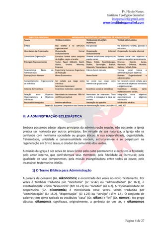 Pr. Flávio Nunes.
                                                              Instituto Teológico Gamaliel
                                                                  instgamaliel@gmail.com
                                                            www.institutogamaliel.com

ASPECTOS PRINCIPAIS ABORDAGENS PRESCRITIVAS E NORMATIVAS DE
ADMINISTR




AÇÃO

III. A ADMINISTRAÇÃO ECLESIÁSTICA


Embora possamos adotar alguns princípios da administração secular, não obstante, a Igreja
precisa ser norteada por outros princípios. Em virtude de sua natureza, a Igreja não se
confunde com nenhuma sociedade ou grupos éticos. A sua corporalidade, organicidade,
fraternidade, unicidade e consensualidade nascem, estruturam‐se e se perpetuam na
regeneração em Cristo Jesus, o criador da comunhão dos santos.

A missão da igreja é ser serva de Jesus Cristo pelo culto permanente e exclusivo à Trindade;
pelo amor interno, que confraterniza seus membros; pela fidelidade às Escrituras; pela
igualdade de seus componentes; pela missão evangelizadora entre todos os povos; pelo
incansável testemunho cristão.

       1) O Termo Bíblico para Administração

A palavra despenseiro (Gr. oikonomos) é encontrada dez vezes no Novo Testamento. Por
vezes é também traduzida por “mordomo” (Lc 12.42) ou “administrador” (Lc 16.1), e
eventualmente, como “tesoureiro” (Rm 16.23) ou “curador” (Gl 4.2). A responsabilidade do
despenseiro (Gr. oikonomia) é mencionada nove vezes, sendo traduzida por
“administração” (Lc 16.2), “dispensação” (Cl 1.25) ou “serviço” (1Tm 1.4). O conjunto de
palavras tem como radicais os vocábulos “casa” (Gr. oikos) e “lei” (Gr. nomos). No grego
clássico, oikonomia significava, originalmente, a gerência de um lar, e oikonomos




                                                                             Página 4 de 27
 