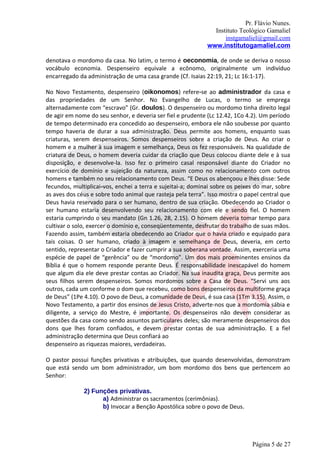 Pr. Flávio Nunes.
                                                               Instituto Teológico Gamaliel
                                                                   instgamaliel@gmail.com
                                                             www.institutogamaliel.com

denotava o mordomo da casa. No latim, o termo é oeconomia, de onde se deriva o nosso
vocábulo economia. Despenseiro equivale a ecônomo, originalmente um indivíduo
encarregado da administração de uma casa grande (Cf. Isaias 22:19, 21; Lc 16:1-17).

No Novo Testamento, despenseiro (oikonomos) refere‐se ao administrador da casa e
das propriedades de um Senhor. No Evangelho de Lucas, o termo se emprega
alternadamente com “escravo” (Gr. doulos). O despenseiro ou mordomo tinha direito legal
de agir em nome do seu senhor, e deveria ser fiel e prudente (Lc 12.42, 1Co 4.2). Um período
de tempo determinado era concedido ao despenseiro, embora ele não soubesse por quanto
tempo haveria de durar a sua administração. Deus permite aos homens, enquanto suas
criaturas, serem despenseiros. Somos despenseiros sobre a criação de Deus. Ao criar o
homem e a mulher à sua imagem e semelhança, Deus os fez responsáveis. Na qualidade de
criatura de Deus, o homem deveria cuidar da criação que Deus colocou diante dele e à sua
disposição, e desenvolve-la. Isso fez o primeiro casal responsável diante do Criador no
exercício de domínio e sujeição da natureza, assim como no relacionamento com outros
homens e também no seu relacionamento com Deus. “E Deus os abençoou e lhes disse: Sede
fecundos, multiplicai‐vos, enchei a terra e sujeitai-a; dominai sobre os peixes do mar, sobre
as aves dos céus e sobre todo animal que rasteja pela terra”. Isso mostra o papel central que
Deus havia reservado para o ser humano, dentro de sua criação. Obedecendo ao Criador o
ser humano estaria desenvolvendo seu relacionamento com ele e sendo fiel. O homem
estaria cumprindo o seu mandato (Gn 1.26, 28, 2.15). O homem deveria tomar tempo para
cultivar o solo, exercer o domínio e, conseqüentemente, desfrutar do trabalho de suas mãos.
Fazendo assim, também estaria obedecendo ao Criador que o havia criado e equipado para
tais coisas. O ser humano, criado à imagem e semelhança de Deus, deveria, em certo
sentido, representar o Criador e fazer cumprir a sua soberana vontade. Assim, exerceria uma
espécie de papel de “gerência” ou de “mordomo”. Um dos mais proeminentes ensinos da
Bíblia é que o homem responde perante Deus. É responsabilidade inescapável do homem
que algum dia ele deve prestar contas ao Criador. Na sua inaudita graça, Deus permite aos
seus filhos serem despenseiros. Somos mordomos sobre a Casa de Deus. “Servi uns aos
outros, cada um conforme o dom que recebeu, como bons despenseiros da multiforme graça
de Deus” (1Pe 4.10). O povo de Deus, a comunidade de Deus, é sua casa (1Tm 3.15). Assim, o
Novo Testamento, a partir dos ensinos de Jesus Cristo, adverte-nos que a mordomia sábia e
diligente, a serviço do Mestre, é importante. Os despenseiros não devem considerar as
questões da casa como sendo assuntos particulares deles; são meramente despenseiros dos
dons que lhes foram confiados, e devem prestar contas de sua administração. E a fiel
administração determina que Deus confiará ao
despenseiro as riquezas maiores, verdadeiras.

O pastor possui funções privativas e atribuições, que quando desenvolvidas, demonstram
que está sendo um bom administrador, um bom mordomo dos bens que pertencem ao
Senhor:

              2) Funções privativas.
                    a) Administrar os sacramentos (cerimônias).
                    b) Invocar a Benção Apostólica sobre o povo de Deus.




                                                                              Página 5 de 27
 