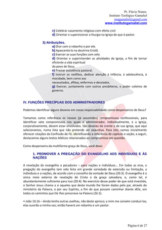 Pr. Flávio Nunes.
                                                                 Instituto Teológico Gamaliel
                                                                     instgamaliel@gmail.com
                                                               www.institutogamaliel.com

                      c) Celebrar casamento religioso com efeito civil.
                      d) Orientar e supervisionar a liturgia na Igreja de que é pastor.

              3) Atribuições.
                     a) Orar com o rebanho e por ele.
                     b) Apascentá-lo na doutrina Cristã.
                     c) Exercer as suas funções com zelo.
                     d) Orientar e superintender as atividades da Igreja, a fim de tornar
                     eficiente a vida espiritual
                     do povo de Deus.
                     e) Prestar assistência pastoral.
                     f) Instruir os neófitos, dedicar atenção à infância, à adolescência, à
                     mocidade, bem como aos
                     necessitados, aflitos, enfermos e desviados.
                     g) Exercer, juntamente com outros presbíteros, o poder coletivo de
                     governo.


IV. FUNÇÕES PRECÍPUAS DOS ADMINISTRADORES

Podemos identificar alguns deveres em nossa responsabilidade como despenseiros de Deus?

Tomamos como referência os nossos (já assumidos) compromissos confessionais, para
identificar sete compromissos nos quais o administrador, individualmente, e a Igreja,
corporativamente, devem estar envolvidos. São deveres do crente e de sua igreja, que aqui
selecionamos, numa lista que não pretende ser exaustiva. Para isto, vamos inicialmente
oferecer citações da Confissão de Fé, identificando a referência de capítulo e seção; a seguir,
destacamos alguns textos bíblicos relacionados ao compromisso em questão.

Como despenseiro da multiforme graça de Deus, você deve:

       1. PROMOVER A PREGAÇÃO DO EVANGELHO AOS INDIVÍDUOS E ÀS
       NAÇÕES

A revelação do evangelho a pecadores – para nações e indivíduos... Em todas as eras, a
pregação do evangelho tem sido feita em grande variedade de extensão ou limitação, a
indivíduos e a nações, de acordo com o conselho da vontade de Deus (20.3). O evangelho é o
único meio externo de revelação de Cristo e da graça salvadora, e, como tal, é
abundantemente suficiente para isso (20.4). No exercício desse poder de que está investido,
o Senhor Jesus chama a si aqueles que deste mundo lhe foram dados pelo pai, através do
ministério da Palavra, e por seu Espírito, a fim de que possam caminhar diante dEle, em
todos os caminhos que Ele lhes prescreve na Palavra (26.5).

• João 10.16 – Ainda tenho outras ovelhas, não deste aprisco; a mim me convém conduzi-las;
elas ouvirão a minha voz; então haverá um rebanho e um pastor.




                                                                                 Página 6 de 27
 