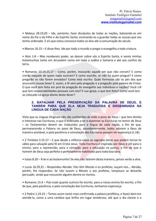 Pr. Flávio Nunes.
                                                                Instituto Teológico Gamaliel
                                                                    instgamaliel@gmail.com
                                                              www.institutogamaliel.com


• Mateus 28.19,20 – Ide, portanto, fazei discípulos de todas as nações, batizando-os em
nome do Pai e do Filho e do Espírito Santo; ensinando-os a guardar todas as cousas que vos
tenho ordenado. E eis que estou convosco todos os dias até a consumação do século.

• Marcos 16.15 – E disse-lhes: Ide por todo o mundo e pregai o evangelho a toda criatura.

• Atos 1.8 – Mas recebereis poder, ao descer sobre vós o Espírito Santo, e sereis minhas
testemunhas tanto em Jerusalém como em toda a Judéia e Samaria e até aos confins da
terra.

• Romanos 10.14,15,17 – Como, porém, invocarão aquele em que não creram? E como
crerão naquele de quem nada ouviram? E como ouvirão, se não há quem pregue? E como
pregarão se não forem enviados? Como está escrito: Quão formosos são os pés dos que
anunciam cousas boas! E, assim, a fé vem pela pregação e a pregação pela palavra de Cristo.
O que você tem feito em prol da pregação do evangelho aos indivíduos e nações? Você crê
que tem responsabilidades pessoais com isto? E sua igreja, o que tem feito? Como você tem
se colocado na igreja diante deste dever?

       2. BATALHAR PELA PRESERVAÇÃO DA PALAVRA DE DEUS, E
       TAMBÉM PARA QUE ELA SEJA TRADUZIDA E DISSEMINADA NA
       LÍNGUA DE CADA NAÇÃO

Visto que as Línguas Originais não são conhecidas de todo o povo de Deus – que tem direito
e interesse nas Escrituras, e que é ordenado a ler e examinar as Escrituras no temor de Deus
– os Testamentos devem ser traduzidos para a língua de cada nação, a fim de que,
permanecendo a Palavra no povo de Deus, abundantemente, todos adorem a Deus de
maneira aceitável, e pela paciência e consolação das Escrituras possam ter esperança (1.18).

• 2 Timóteo 3.15-17 – E que desde a infância sabes as sagradas letras que podem tornar-te
sábio para salvação pela fé em Cristo Jesus. Toda Escritura é inspirada por Deus e útil para o
ensino, para a repreensão, para a correção, para a educação na justiça, a fim de que o
homem de Deus seja perfeito e perfeitamente habilitado para toda boa obra.

• Isaías 8.20 – À lei e ao testemunho! Se eles não falarem desta maneira, jamais verão a alva.

• Lucas 16.29,31 – Respondeu Abraão: Eles têm Moisés e os profetas; ouçam-nos... Abraão,
porém, lhe respondeu: Se não ouvem a Moisés e aos profetas, tampouco se deixarão
persuadir, ainda que ressuscite alguém dentre os mortos.

• Romanos 15.4 – Pois tudo quanto outrora foi escrito, para o nosso ensino foi escrito, a fim
de que, pela paciência, e pela consolação das Escrituras, tenhamos esperança.

• 2 Pedro 1.19-21 – Temos assim tanto mais confirmada a palavra profética, e fazeis bem em
atende-la, como a uma candeia que brilha em lugar tenebroso, até que o dia clareie e a




                                                                               Página 7 de 27
 
