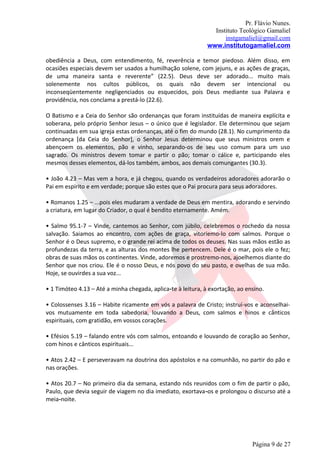 Pr. Flávio Nunes.
                                                                Instituto Teológico Gamaliel
                                                                    instgamaliel@gmail.com
                                                              www.institutogamaliel.com

obediência a Deus, com entendimento, fé, reverência e temor piedoso. Além disso, em
ocasiões especiais devem ser usados a humilhação solene, com jejuns, e as ações de graças,
de uma maneira santa e reverente” (22.5). Deus deve ser adorado... muito mais
solenemente nos cultos públicos, os quais não devem ser intencional ou
inconseqüentemente negligenciados ou esquecidos, pois Deus mediante sua Palavra e
providência, nos conclama a prestá-lo (22.6).

O Batismo e a Ceia do Senhor são ordenanças que foram instituídas de maneira explícita e
soberana, pelo próprio Senhor Jesus – o único que é legislador. Ele determinou que sejam
continuadas em sua igreja estas ordenanças, até o fim do mundo (28.1). No cumprimento da
ordenança [da Ceia do Senhor], o Senhor Jesus determinou que seus ministros orem e
abençoem os elementos, pão e vinho, separando-os de seu uso comum para um uso
sagrado. Os ministros devem tomar e partir o pão; tomar o cálice e, participando eles
mesmos desses elementos, dá-los também, ambos, aos demais comungantes (30.3).

• João 4.23 – Mas vem a hora, e já chegou, quando os verdadeiros adoradores adorarão o
Pai em espírito e em verdade; porque são estes que o Pai procura para seus adoradores.

• Romanos 1.25 – ...pois eles mudaram a verdade de Deus em mentira, adorando e servindo
a criatura, em lugar do Criador, o qual é bendito eternamente. Amém.

• Salmo 95.1-7 – Vinde, cantemos ao Senhor, com júbilo, celebremos o rochedo da nossa
salvação. Saiamos ao encontro, com ações de graça, vitoriemo-lo com salmos. Porque o
Senhor é o Deus supremo, e o grande rei acima de todos os deuses. Nas suas mãos estão as
profundezas da terra, e as alturas dos montes lhe pertencem. Dele é o mar, pois ele o fez;
obras de suas mãos os continentes. Vinde, adoremos e prostremo-nos, ajoelhemos diante do
Senhor que nos criou. Ele é o nosso Deus, e nós povo do seu pasto, e ovelhas de sua mão.
Hoje, se ouvirdes a sua voz...

• 1 Timóteo 4.13 – Até a minha chegada, aplica‐te à leitura, à exortação, ao ensino.

• Colossenses 3.16 – Habite ricamente em vós a palavra de Cristo; instruí-vos e aconselhai-
vos mutuamente em toda sabedoria, louvando a Deus, com salmos e hinos e cânticos
espirituais, com gratidão, em vossos corações.

• Efésios 5.19 – falando entre vós com salmos, entoando e louvando de coração ao Senhor,
com hinos e cânticos espirituais...

• Atos 2.42 – E perseveravam na doutrina dos apóstolos e na comunhão, no partir do pão e
nas orações.

• Atos 20.7 – No primeiro dia da semana, estando nós reunidos com o fim de partir o pão,
Paulo, que devia seguir de viagem no dia imediato, exortava‐os e prolongou o discurso até a
meia-noite.




                                                                               Página 9 de 27
 
