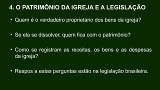 • Quem é o verdadeiro proprietário dos bens da igreja?
• Se ela se dissolver, quem fica com o patrimônio?
• Como se registram as receitas, os bens e as despesas
da igreja?
• Respos a estas perguntas estão na legislação brasileira.
4. O PATRIMÔNIO DA IGREJA E A LEGISLAÇÃO
 