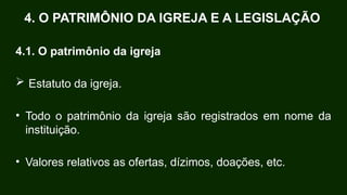 4.1. O patrimônio da igreja
 Estatuto da igreja.
• Todo o patrimônio da igreja são registrados em nome da
instituição.
• Valores relativos as ofertas, dízimos, doações, etc.
4. O PATRIMÔNIO DA IGREJA E A LEGISLAÇÃO
 