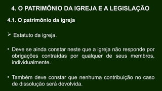 4.1. O patrimônio da igreja
 Estatuto da igreja.
• Deve se ainda constar neste que a igreja não responde por
obrigações contraídas por qualquer de seus membros,
individualmente.
• Também deve constar que nenhuma contribuição no caso
de dissolução será devolvida.
4. O PATRIMÔNIO DA IGREJA E A LEGISLAÇÃO
 