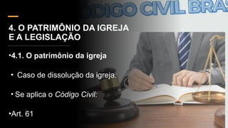 4. O PATRIMÔNIO DA IGREJA
E A LEGISLAÇÃO
•4.1. O patrimônio da igreja
• Caso de dissolução da igreja.
• Se aplica o Código Civil:
•Art. 61
 