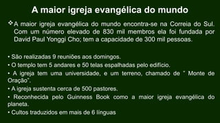 A maior igreja evangélica do mundo
A maior igreja evangélica do mundo encontra-se na Correia do Sul.
Com um número elevado de 830 mil membros ela foi fundada por
David Paul Yonggi Cho; tem a capacidade de 300 mil pessoas.
• São realizadas 9 reuniões aos domingos.
• O templo tem 5 andares e 50 telas espalhadas pelo edifício.
• A igreja tem uma universidade, e um terreno, chamado de ” Monte de
Oração”.
• A igreja sustenta cerca de 500 pastores.
• Reconhecida pelo Guinness Book como a maior igreja evangélica do
planeta.
• Cultos traduzidos em mais de 6 línguas
 