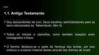 1.1. Antigo Testamento
 Dos descendentes de Levi, Deus escolheu administradores para os
bens relacionados ao Tabernáculo. (Nm 3).
 Todos os móveis e utensílios, como também doações eram
consagrados a Deus.
 O Senhor declarou-se a parte da herança dos levitas, por isso
ordenou o sustento material destes através dos dízimos de Israel.
 