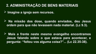 2. ADMINISTRAÇÃO DE BENS MATERIAIS
 Imagine a igreja sem recursos.
 Na missão dos dose, quando enviados, deu Jesus
ordem para que não levassem nada material. (Lc 9.3).
 Mais a frente neste mesmo evangelho encontramos
Jesus falando sobre o que estava para acontecer, e
pergunta: “faltou vos alguma coisa?”... (Lc 22.35-38).
 