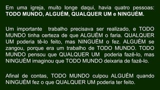 Em uma igreja, muito longe daqui, havia quatro pessoas:
TODO MUNDO, ALGUÉM, QUALQUER UM e NINGUÉM.
Um importante trabalho precisava ser realizado, e TODO
MUNDO tinha certeza de que ALGUÉM o faria. QUALQUER
UM poderia tê-lo feito, mas NINGUÉM o fez. ALGUÉM se
zangou, porque era um trabalho de TODO MUNDO. TODO
MUNDO pensou que QUALQUER UM poderia fazê-lo, mas
NINGUÉM imaginou que TODO MUNDO deixaria de fazê-lo.
Afinal de contas, TODO MUNDO culpou ALGUÉM quando
NINGUÉM fez o que QUALQUER UM poderia ter feito.
 