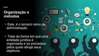Organização e
métodos
• Este, é o terceiro ramo da
administração.
• Trata da forma em que uma
entidade jurídica é
organizada e os processos
pelos quais atinge seus
objetivos.
 