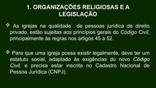 1. ORGANIZAÇÕES RELIGIOSAS E A
LEGISLAÇÃO
 As igrejas na qualidade de pessoas jurídica de direito
privado, estão sujeitas aos princípios gerais do Código Civil,
principalmente às regras nos artigos 45 a 52.
 Para que uma igreja possa existir legalmente, deve ter um
estatuto social, adaptado às exigências do novo Código
Civil, e precisa estar inscrita no Cadastro Nacional de
Pessoa Jurídica (CNPJ).
 