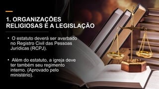 1. ORGANIZAÇÕES
RELIGIOSAS E A LEGISLAÇÃO
• O estatuto deverá ser averbado
no Registro Civil das Pessoas
Jurídicas (RCPJ).
• Além do estatuto, a igreja deve
ter também seu regimento
interno. (Aprovado pelo
ministério).
 
