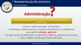 Administração Eclesiástica
ADMINISTRAÇÃO ECLESIÁSTICA
Profa.Cleide Regina
É a ciência social que estuda e sistematiza as práticas usadas para
administrar.
O termo "administração" vem do latim
ad (direção, tendência para) e minister subordinação ou obediência),
que significa direção, gerência
Ou seja, é o ato de administrar ou gerenciar negócios, pessoas ou recursos,
com o objetivo de alcançar metas definidas.
 