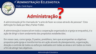 Administração Eclesiástica
ADMINISTRAÇÃO ECLESIÁSTICA
Profa.Cleide Regina
A administração já foi chamada de “a arte de fazer as coisas através de pessoas”. Esta
definição foi dada por Mary Parker Follet.
A administração é essencial em toda a cooperação organizada (e a igreja se enquadra), é a
ação de dirigir o bom andamento dos propósitos estabelecidos.
Em nosso caso, como igreja, O pastor, presbítero, tem que acompanhar os objetivos
propostos pela igreja e transformá‐los em ação através de planejamento, organização,
direção e controle de todos os esforços realizados em todas as áreas e em todos os níveis
a fim de atingir tais objetivos.
 