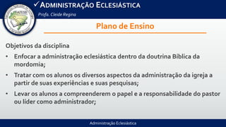 Administração Eclesiástica
ADMINISTRAÇÃO ECLESIÁSTICA
Profa.Cleide Regina
Plano de Ensino
Objetivos da disciplina
• Enfocar a administração eclesiástica dentro da doutrina Bíblica da
mordomia;
• Tratar com os alunos os diversos aspectos da administração da igreja a
partir de suas experiências e suas pesquisas;
• Levar os alunos a compreenderem o papel e a responsabilidade do pastor
ou líder como administrador;
 
