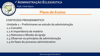 Administração Eclesiástica
ADMINISTRAÇÃO ECLESIÁSTICA
Profa.Cleide Regina
Plano de Ensino
CONTEÚDO PROGRAMÁTICO
Unidade 1 – Preliminares ao estudo da administração
1.1 Conceito
1.2 A importância da matéria
1.3 Natureza e Missão da igreja
1.4 Observar os princípios de administração
1.5 As fases do processo administrativo
 