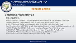 Administração Eclesiástica
ADMINISTRAÇÃO ECLESIÁSTICA
Profa.Cleide Regina
Plano de Ensino
CONTEÚDO PROGRAMÁTICO
BIBLIOGRAFIA:
DUSILEK; Nancy G. Liderança Cristã; a arte de crescer com as pessoas, rio de Janeiro, JUERP, 1987.
FERREIRA, Ebenezer S. Manual do obreiro e da igreja. Rio e Janeiro, JUERP, 1989
JOSEPHS, Ray Como ganhar uma hora a mais todos os dias. São Paulo, Best Seller, 1992.
KILLINSKI, Kenneth K.WOFFORD, Jerry C. Organização e liderança na igreja local. Miami,Vida Nova, 1987.
EGSTROM,Ted W. MACKENZIE R. Alec Administração doTempo, Miami,Vida Nova, 1975.
CARVALHO, A.V. Planejando e administrando as atividades da igreja. São Paulo, Êxodus.
CARVALHO, A.V. Formação de Recursos Humanos da igreja. São Paulo, Exodus.
Outras fontes: Administração Eclesiástica (revista trimestral, JUERP)
 