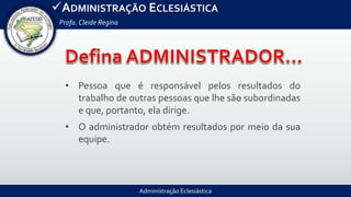 Administração Eclesiástica
ADMINISTRAÇÃO ECLESIÁSTICA
Profa.Cleide Regina
• Pessoa que é responsável pelos resultados do
trabalho de outras pessoas que lhe são subordinadas
e que, portanto, ela dirige.
• O administrador obtém resultados por meio da sua
equipe.
 