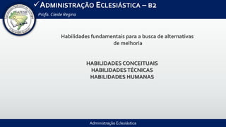 Administração Eclesiástica
ADMINISTRAÇÃO ECLESIÁSTICA – B2
Profa.Cleide Regina
HABILIDADES CONCEITUAIS
HABILIDADESTÉCNICAS
HABILIDADES HUMANAS
Habilidades fundamentais para a busca de alternativas
de melhoria
 