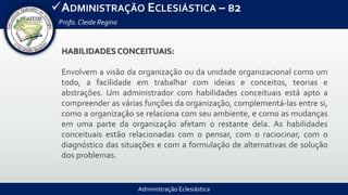 Administração Eclesiástica
ADMINISTRAÇÃO ECLESIÁSTICA – B2
Profa.Cleide Regina
HABILIDADES CONCEITUAIS:
Envolvem a visão da organização ou da unidade organizacional como um
todo, a facilidade em trabalhar com ideias e conceitos, teorias e
abstrações. Um administrador com habilidades conceituais está apto a
compreender as várias funções da organização, complementá-las entre si,
como a organização se relaciona com seu ambiente, e como as mudanças
em uma parte da organização afetam o restante dela. As habilidades
conceituais estão relacionadas com o pensar, com o raciocinar, com o
diagnóstico das situações e com a formulação de alternativas de solução
dos problemas.
 