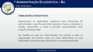 Administração Eclesiástica
ADMINISTRAÇÃO ECLESIÁSTICA – B2
Profa.Cleide Regina
HABILIDADES CONCEITUAIS:
Representam as capacidades cognitivas mais sofisticadas do
administrador e que lhe permitem planejar o futuro, interpretar a
missão, desenvolver a visão e perceber oportunidades onde
ninguém enxerga nada.
Na medida em que um administrador faz carreira e sobe na
organização, ele precisa, cada vez mais, desenvolver as suas
habilidades conceituais para não limitar a sua empregabilidade.
 