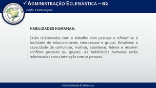 Administração Eclesiástica
ADMINISTRAÇÃO ECLESIÁSTICA – B2
Profa.Cleide Regina
HABILIDADES HUMANAS:
Estão relacionadas com o trabalho com pessoas e referem-se à
facilidade de relacionamento interpessoal e grupal. Envolvem a
capacidade de comunicar, motivar, coordenar, liderar e resolver
conflitos pessoais ou grupais. As habilidades humanas estão
relacionadas com a interação com as pessoas.
 