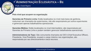 Administração Eclesiástica
ADMINISTRAÇÃO ECLESIÁSTICA – B2
Profa.Cleide Regina
Pelo nível que ocupam na organização
Gerentes de Primeira Linha: Estão localizados no nível mais baixo de gerência,
costumam ser chamados de supervisores, não são responsáveis por outros supervisores
e gerenciam apenas trabalhadores operacionais.
Gerentes Médios: Estão localizados no nível intermediário, são responsáveis por
Gerentes de Primeira Linha e podem também gerenciar trabalhadores operacionais.
Administradores de Topo: São comumente chamados de CEO (Chief Executive Officer),
Presidente, Vice-Presidente, ocupam o cargo máximo nas organizações, são
responsáveis por seu direcionamento e seus recursos.
 