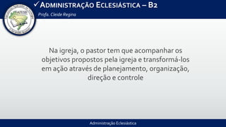 Administração Eclesiástica
ADMINISTRAÇÃO ECLESIÁSTICA – B2
Profa.Cleide Regina
Na igreja, o pastor tem que acompanhar os
objetivos propostos pela igreja e transformá-los
em ação através de planejamento, organização,
direção e controle
 